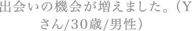 出会いの機会が増えました。（Yさん/30歳/男性）